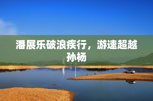 潘展乐破浪疾行，游速超越孙杨