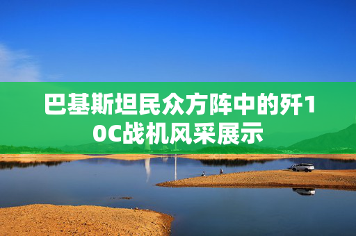 巴基斯坦民众方阵中的歼10C战机风采展示