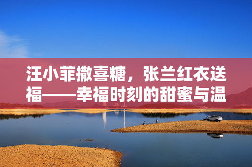 汪小菲撒喜糖，张兰红衣送福——幸福时刻的甜蜜与温馨