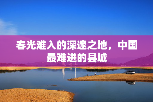 春光难入的深邃之地，中国最难进的县城