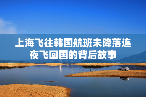 上海飞往韩国航班未降落连夜飞回国的背后故事