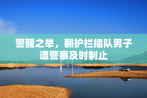 警醒之举，翻护栏插队男子遭警察及时制止
