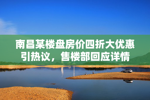 南昌某楼盘房价四折大优惠引热议，售楼部回应详情