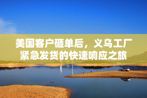 美国客户砸单后，义乌工厂紧急发货的快速响应之旅