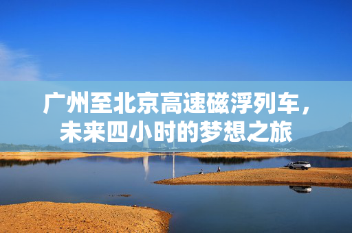 广州至北京高速磁浮列车，未来四小时的梦想之旅