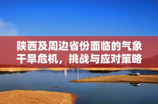 陕西及周边省份面临的气象干旱危机，挑战与应对策略
