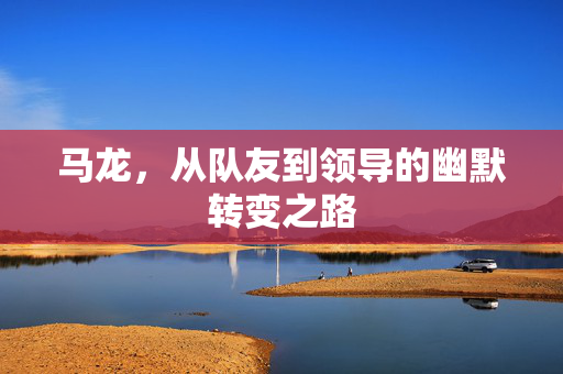 马龙，从队友到领导的幽默转变之路