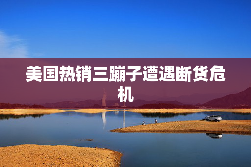 美国热销三蹦子遭遇断货危机