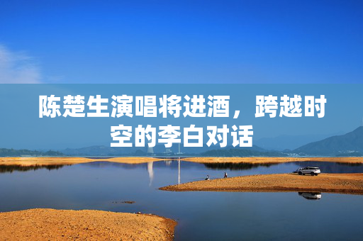 陈楚生演唱将进酒，跨越时空的李白对话