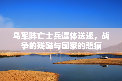 乌军阵亡士兵遗体送返，战争的残酷与国家的悲痛