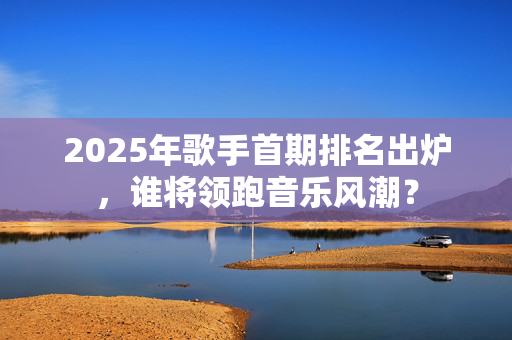2025年歌手首期排名出炉，谁将领跑音乐风潮？