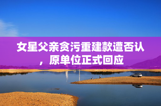 女星父亲贪污重建款遭否认，原单位正式回应