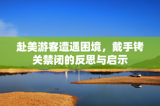 赴美游客遭遇困境，戴手铐关禁闭的反思与启示
