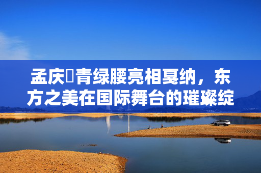 孟庆旸青绿腰亮相戛纳，东方之美在国际舞台的璀璨绽放