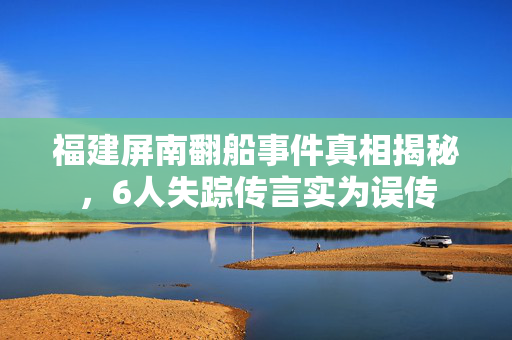 福建屏南翻船事件真相揭秘，6人失踪传言实为误传