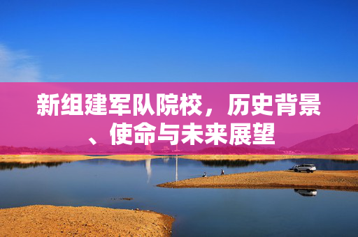 新组建军队院校，历史背景、使命与未来展望