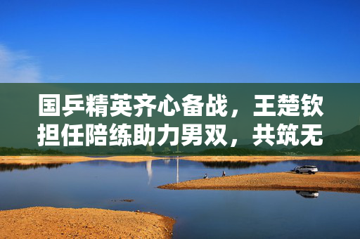 国乒精英齐心备战，王楚钦担任陪练助力男双，共筑无懈可击的乒乓团队