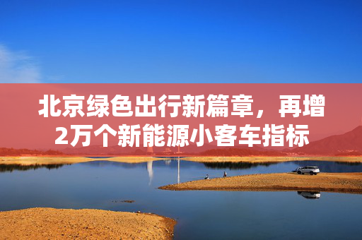 北京绿色出行新篇章，再增2万个新能源小客车指标