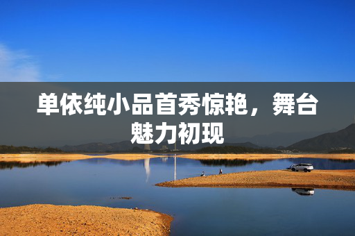 单依纯小品首秀惊艳，舞台魅力初现