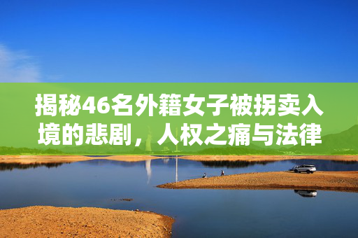 揭秘46名外籍女子被拐卖入境的悲剧，人权之痛与法律之挑战
