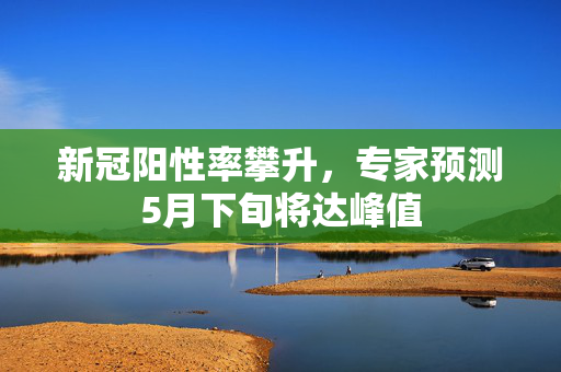 新冠阳性率攀升，专家预测5月下旬将达峰值