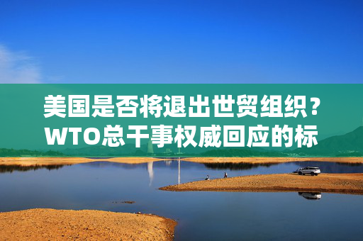 美国是否将退出世贸组织？WTO总干事权威回应的标题为，，WTO总干事权威回应，美国不会退出世贸组织。