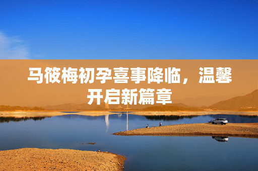 马筱梅初孕喜事降临，温馨开启新篇章
