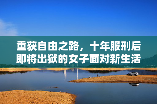 重获自由之路，十年服刑后即将出狱的女子面对新生活