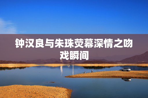 钟汉良与朱珠荧幕深情之吻戏瞬间