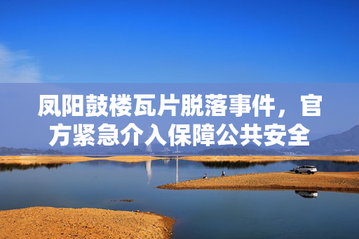 凤阳鼓楼瓦片脱落事件，官方紧急介入保障公共安全