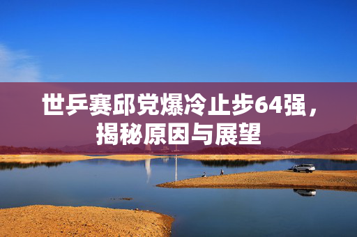 世乒赛邱党爆冷止步64强，揭秘原因与展望