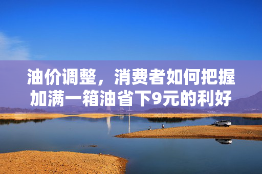 油价调整，消费者如何把握加满一箱油省下9元的利好消息