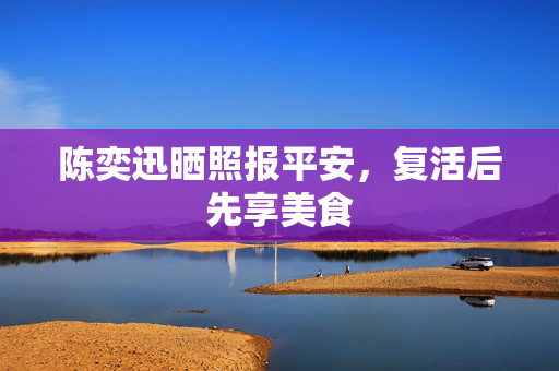 陈奕迅晒照报平安，复活后先享美食