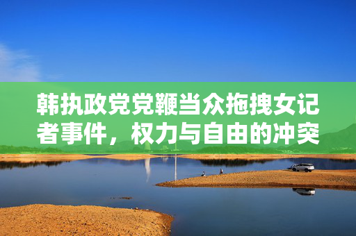 韩执政党党鞭当众拖拽女记者事件，权力与自由的冲突
