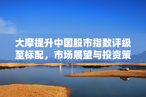 大摩提升中国股市指数评级至标配，市场展望与投资策略