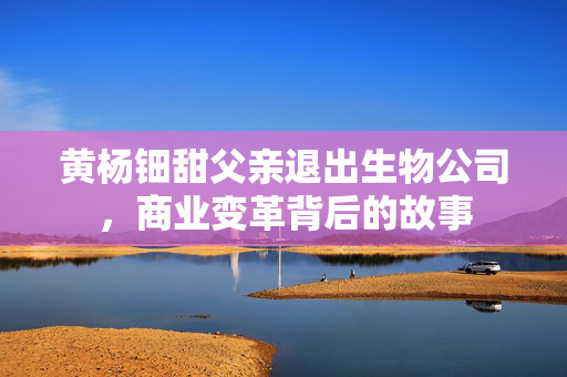 黄杨钿甜父亲退出生物公司，商业变革背后的故事