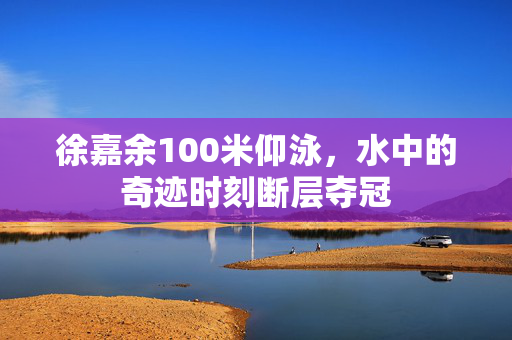 徐嘉余100米仰泳，水中的奇迹时刻断层夺冠