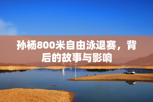 孙杨800米自由泳退赛，背后的故事与影响