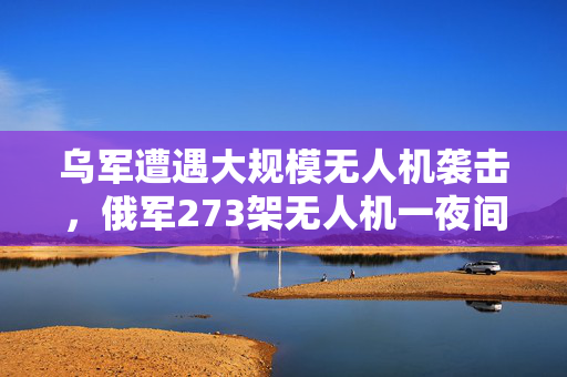 乌军遭遇大规模无人机袭击，俄军273架无人机一夜间猛烈攻击