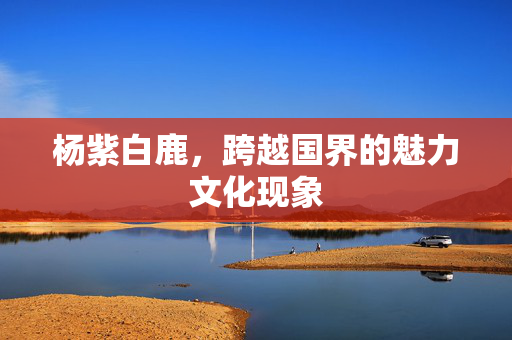 杨紫白鹿，跨越国界的魅力文化现象