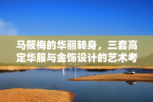 马筱梅的华丽转身，三套高定华服与金饰设计的艺术考究