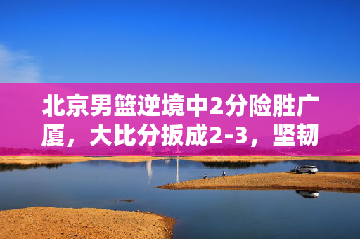 北京男篮逆境中2分险胜广厦，大比分扳成2-3，坚韧与荣耀的较量