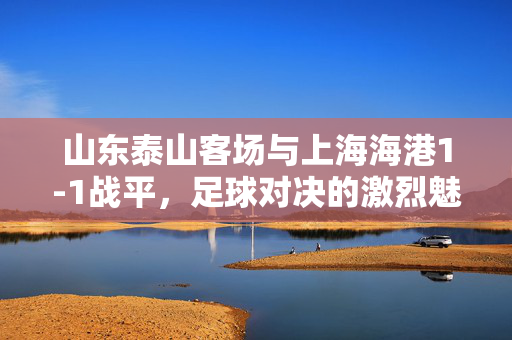 山东泰山客场与上海海港1-1战平，足球对决的激烈魅力