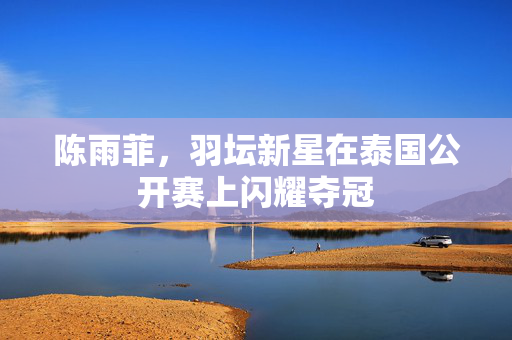 陈雨菲，羽坛新星在泰国公开赛上闪耀夺冠