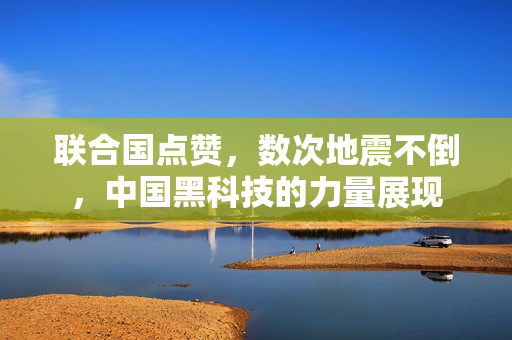 联合国点赞，数次地震不倒，中国黑科技的力量展现