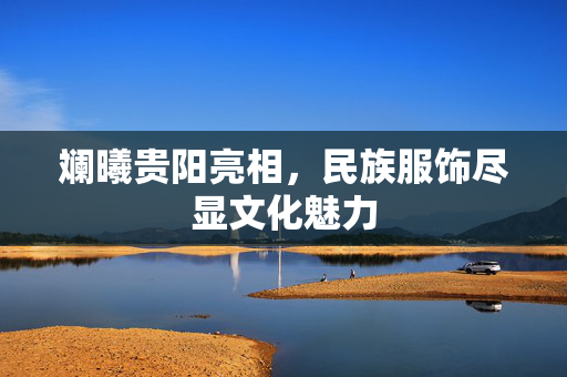 斓曦贵阳亮相，民族服饰尽显文化魅力