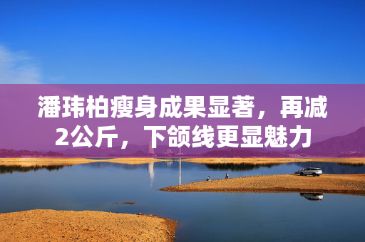 潘玮柏瘦身成果显著，再减2公斤，下颌线更显魅力