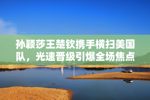 孙颖莎王楚钦携手横扫美国队，光速晋级引爆全场焦点