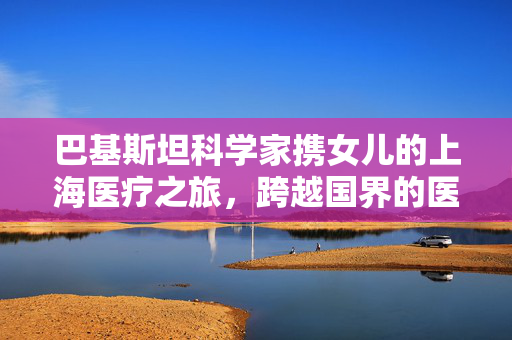 巴基斯坦科学家携女儿的上海医疗之旅，跨越国界的医疗之旅