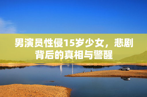 男演员性侵15岁少女，悲剧背后的真相与警醒
